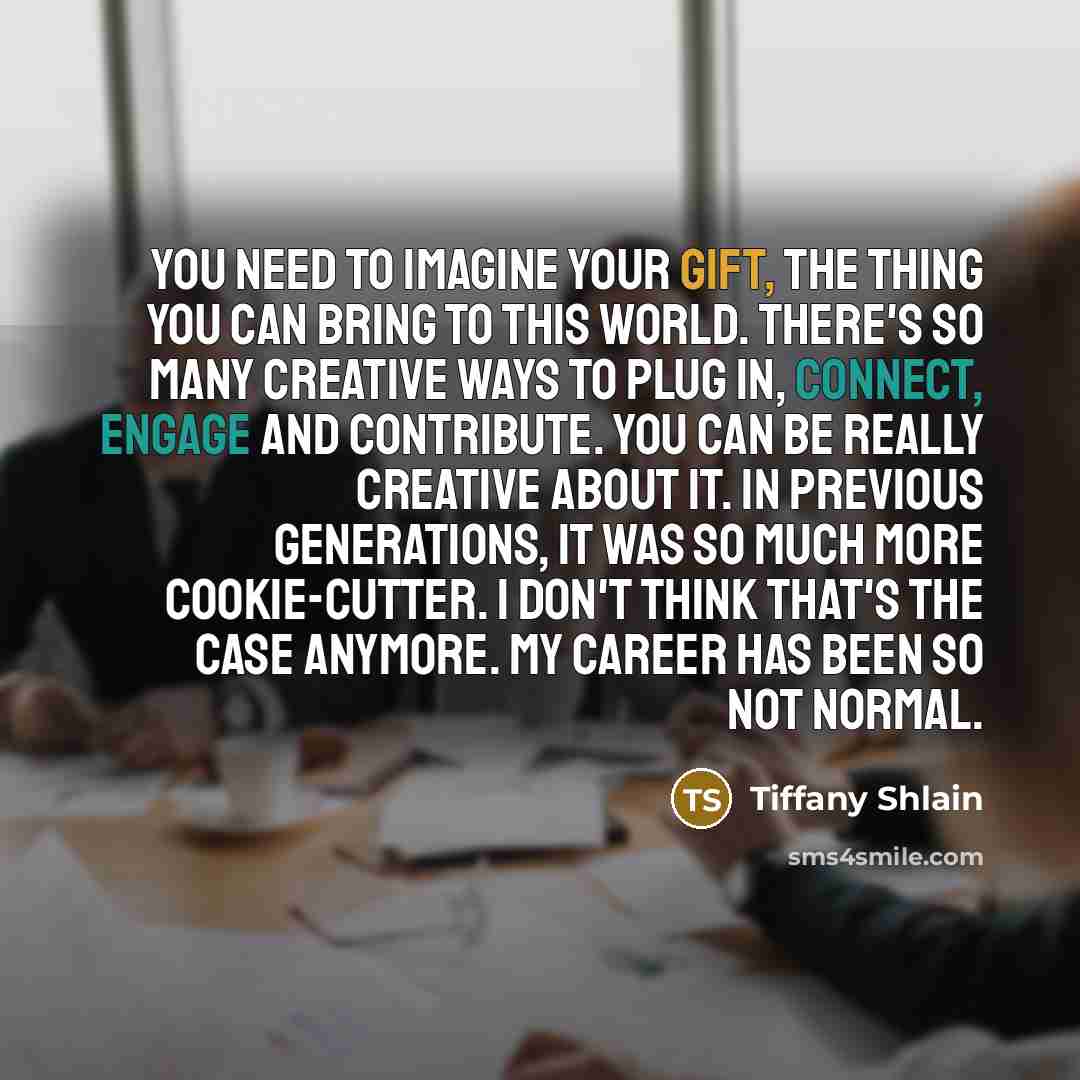 “You need to imagine your gift, the thing you can bring to this world. There's so many creative ways to plug in, connect, engage and contribute. You can be really creative about it. In previous generations, it was so much more cookie-cutter. I don't think that's the case anymore. My career has been…” quote by Tiffany Shlain