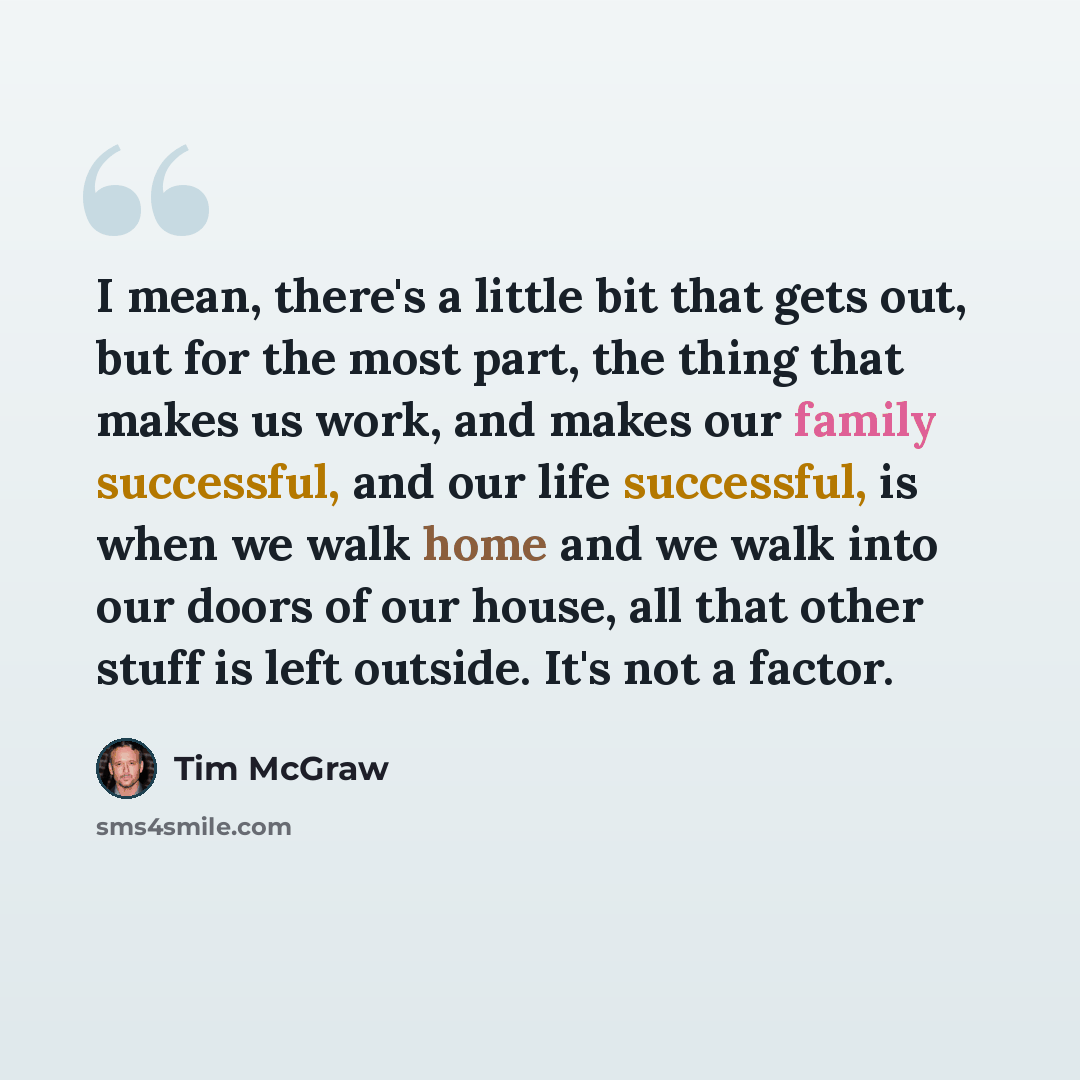 “I mean, there's a little bit that gets out, but for the most part, the thing that makes us work, and makes our family successful, and our life successful, is when we walk home and we walk into our doors of our house, all that other stuff is left outside. It's not a factor.” quote by Tim McGraw