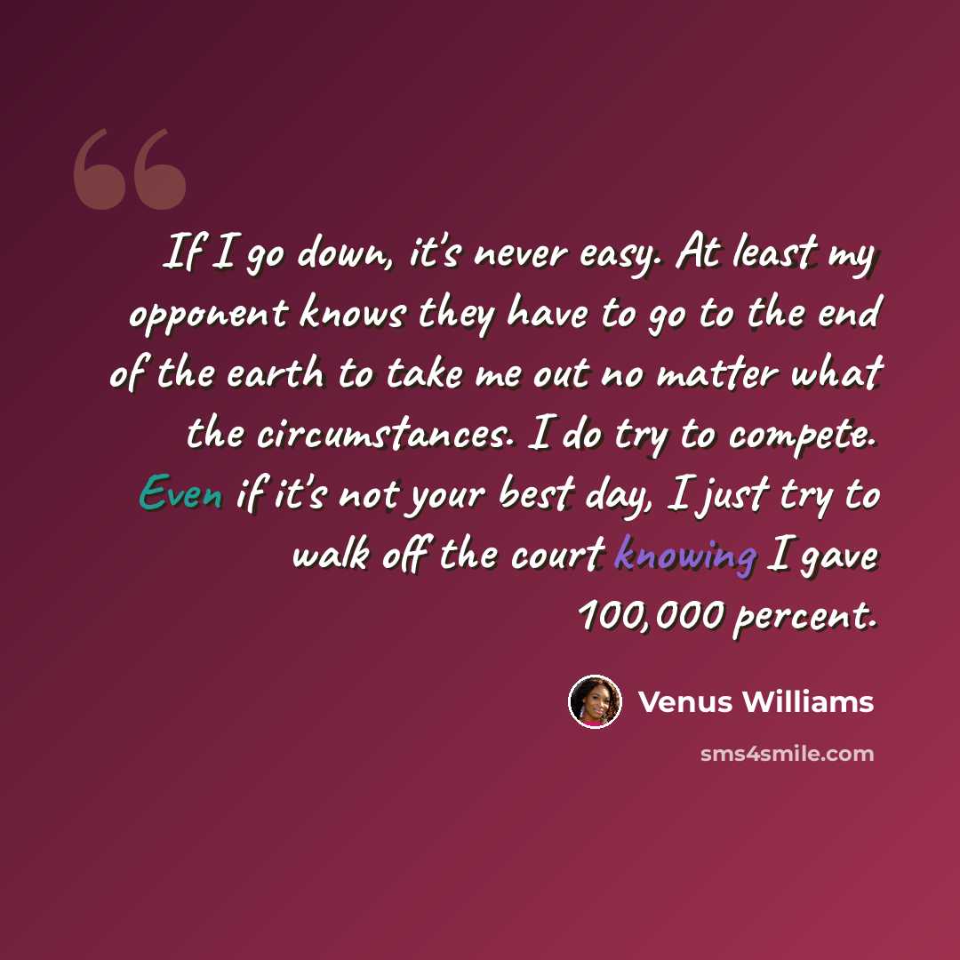 “If I go down, it's never easy. At least my opponent knows they have to go to the end of the earth to take me out no matter what the circumstances. I do try to compete. Even if it's not your best day, I just try to walk off the court knowing I gave 100,000 percent.” quote by Venus Williams