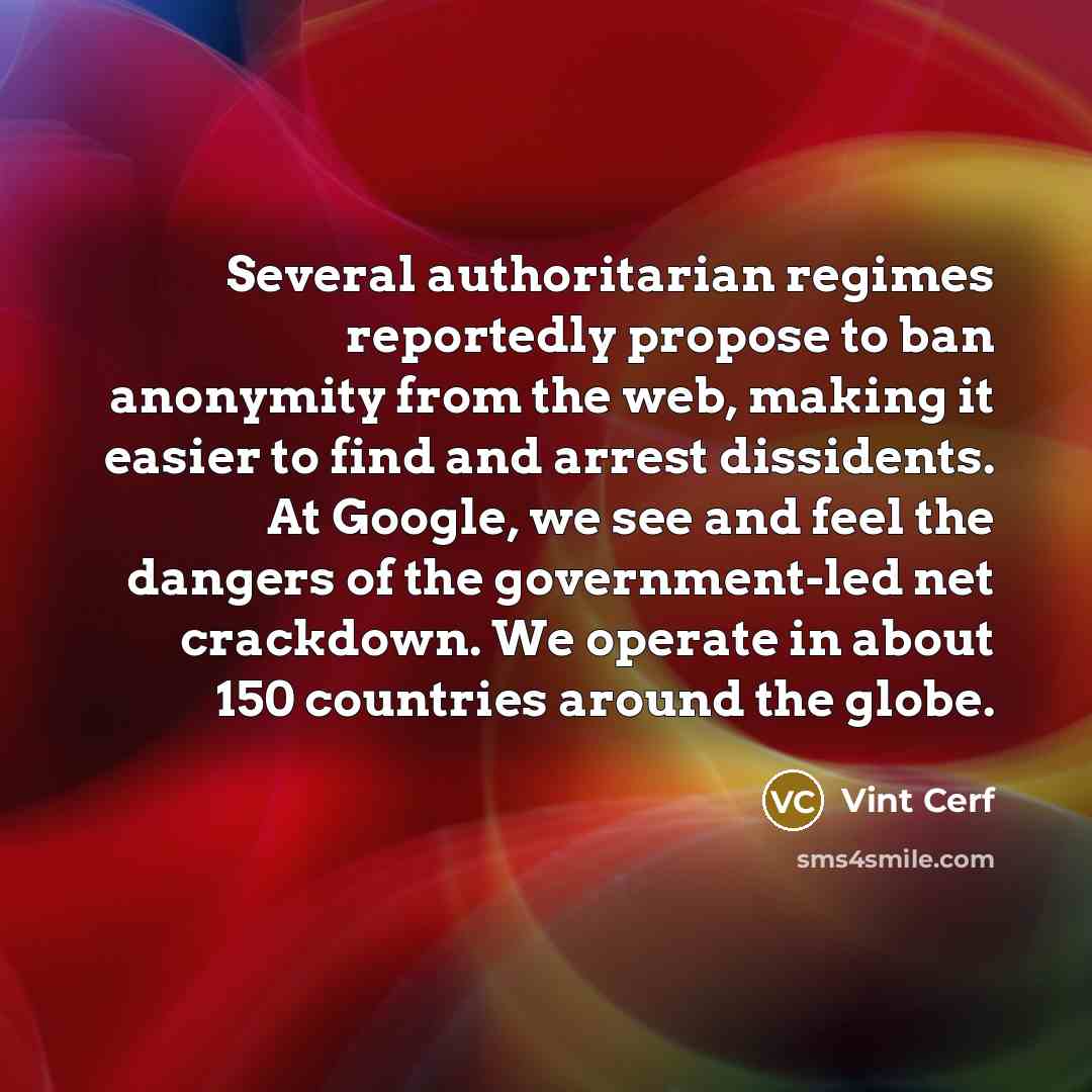 “Several authoritarian regimes reportedly propose to ban anonymity from the web, making it easier to find and arrest dissidents. At Google, we see and feel the dangers of the government-led net crackdown. We operate in about 150 countries around the globe.” quote by Vint Cerf