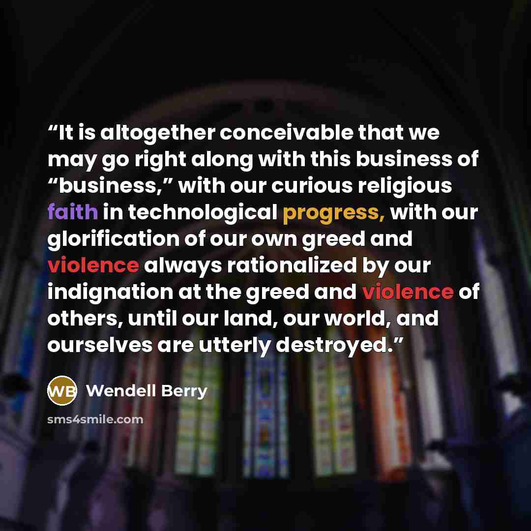 “It is altogether conceivable that we may go right along with this business of “business,” with our curious religious faith in technological progress, with our glorification of our own greed and violence always rationalized by our indignation at the greed and violence of others, until our land, our…” quote by Wendell Berry