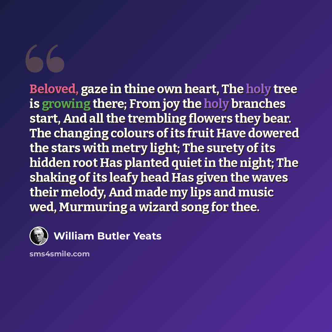“Beloved, gaze in thine own heart, The holy tree is growing there; From joy the holy branches start, And all the trembling flowers they bear. The changing colours of its fruit Have dowered the stars with metry light; The surety of its hidden root Has planted quiet in the night; The shaking of its…” quote by William Butler Yeats