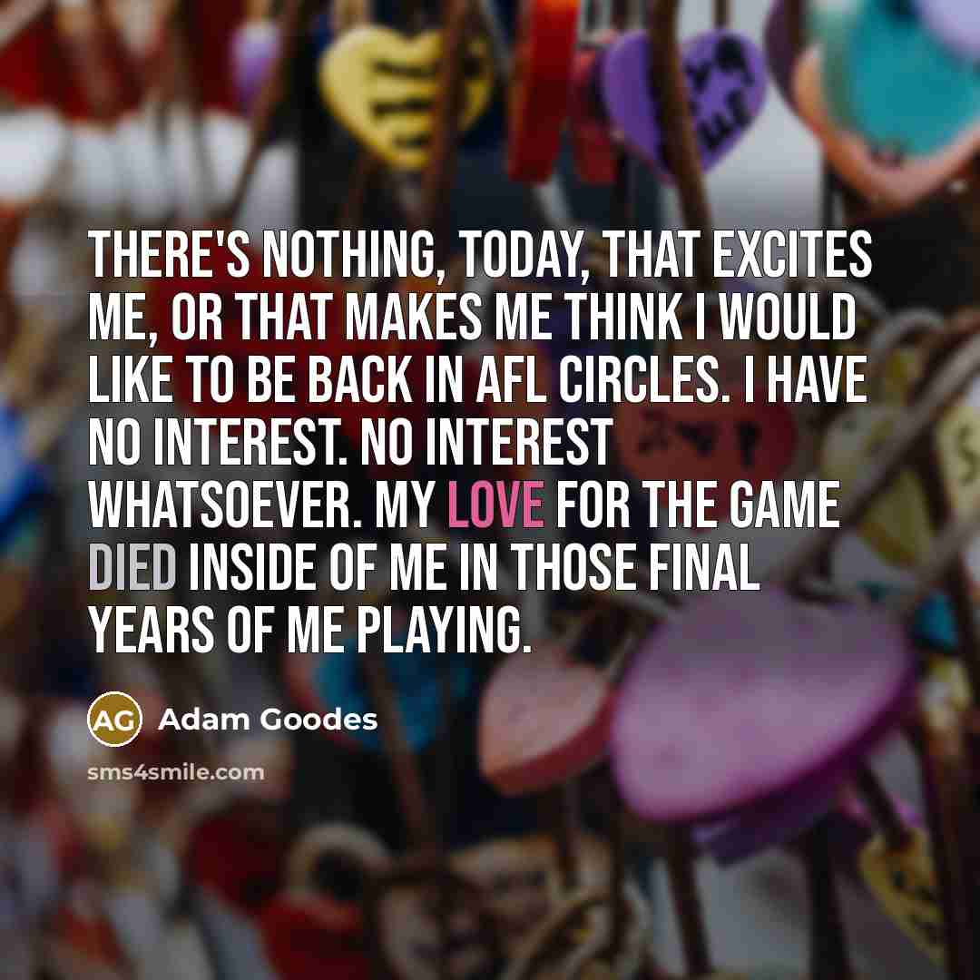“There's nothing, today, that excites me, or that makes me think I would like to be back in AFL circles. I have no interest. No interest whatsoever. My love for the game died inside of me in those final years of me playing.” quote by Adam Goodes