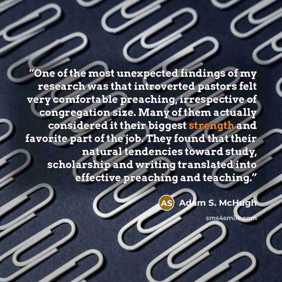 “One of the most unexpected findings of my research was that introverted pastors felt very comfortable preaching, irrespective of congregation size. Many of them actually considered it their biggest strength and favorite part of the job. They found that their natural tendencies toward study…” quote by Adam S. McHugh