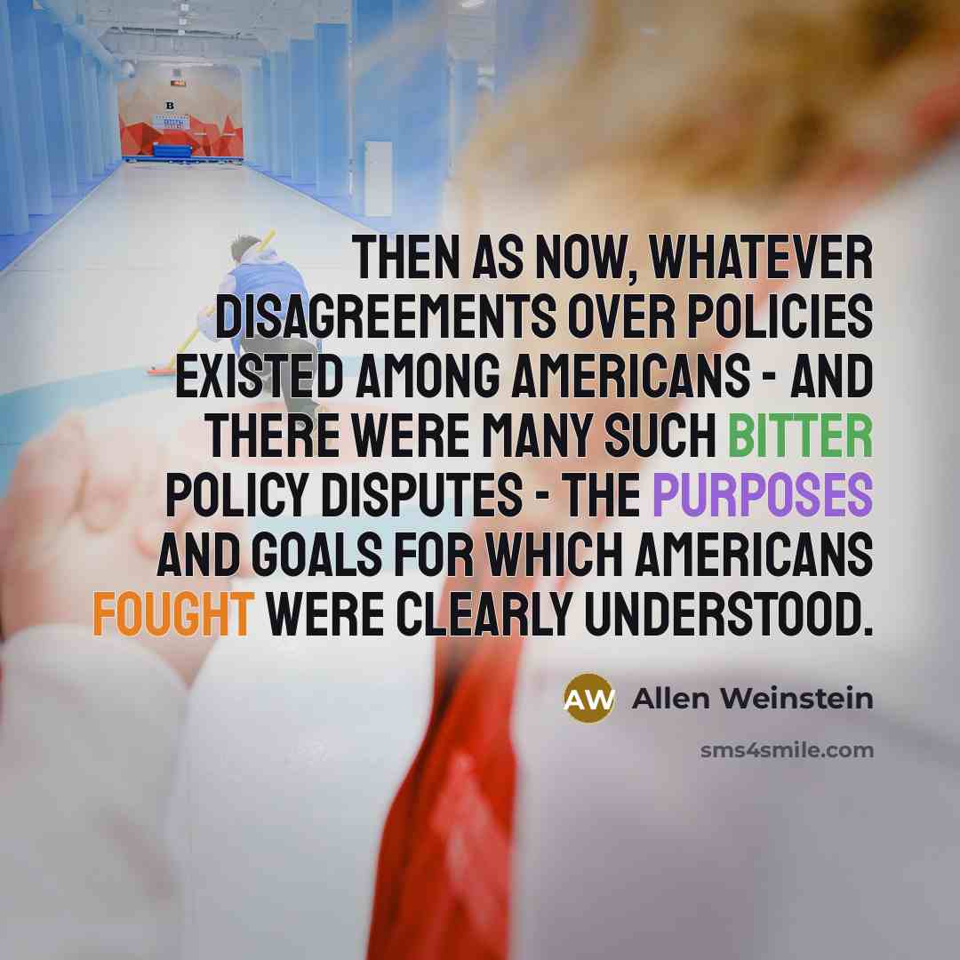 “Then as now, whatever disagreements over policies existed among Americans - and there were many such bitter policy disputes - the purposes and goals for which Americans fought were clearly understood.” quote by Allen Weinstein