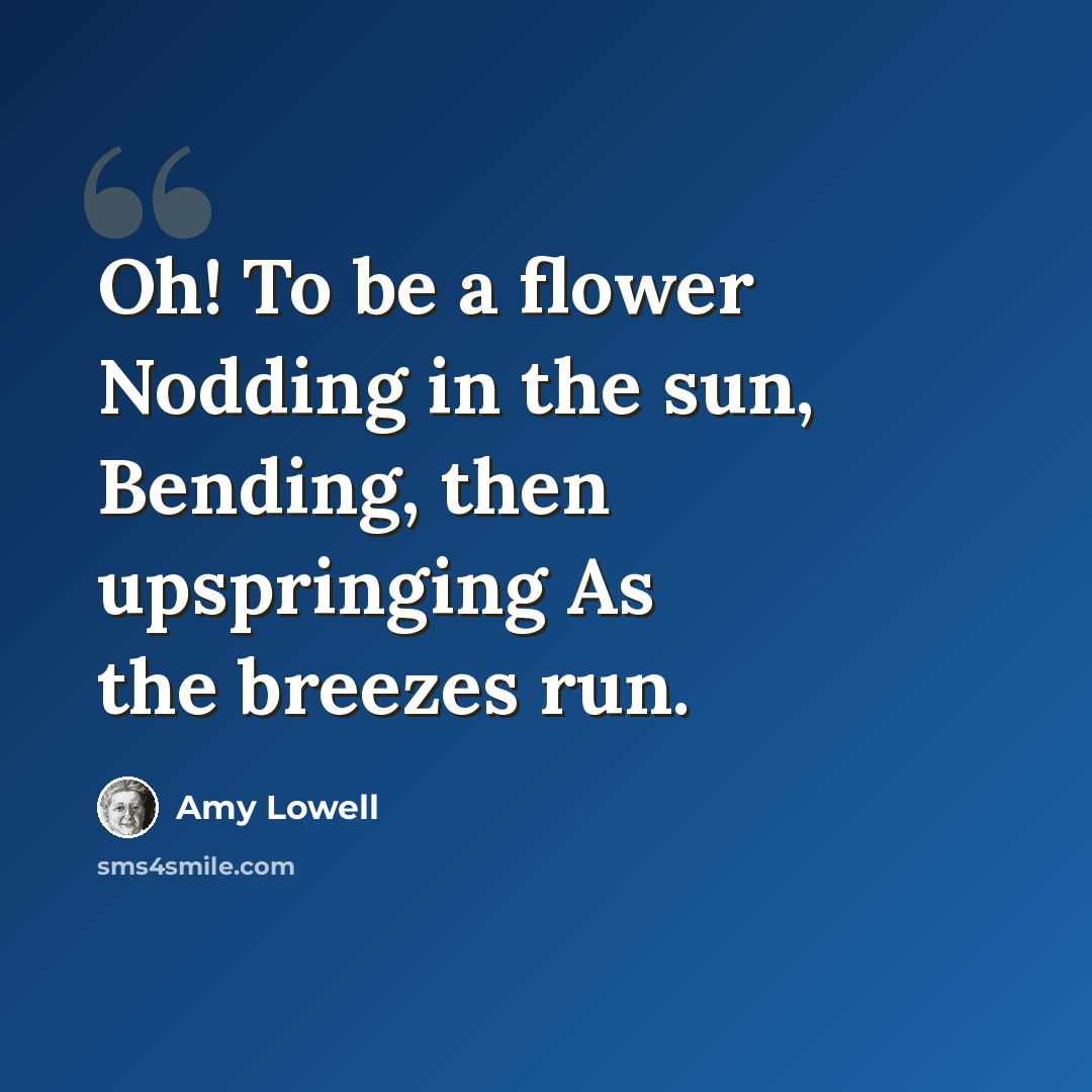 “Oh! To be a flower Nodding in the sun, Bending, then upspringing As the breezes run.” quote by Amy Lowell