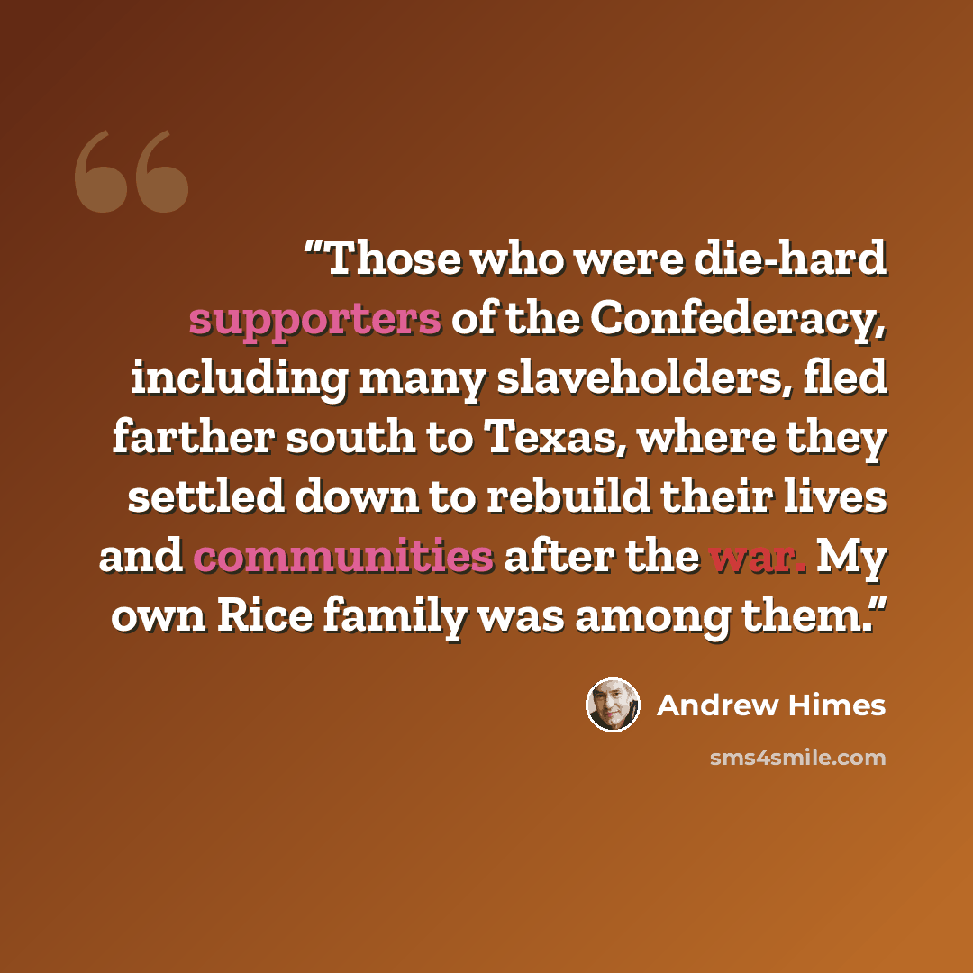 “Those who were die-hard supporters of the Confederacy, including many slaveholders, fled farther south to Texas, where they settled down to rebuild their lives and communities after the war. My own Rice family was among them.” quote by Andrew Himes