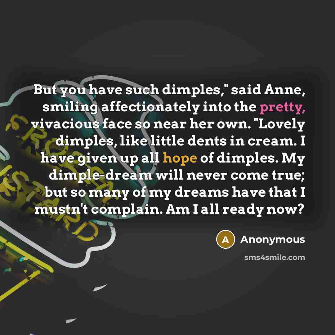 “But you have such dimples," said Anne, smiling affectionately into the pretty, vivacious face so near her own. "Lovely dimples, like little dents in cream. I have given up all hope of dimples. My dimple-dream will never come true; but so many of my dreams have that I mustn't complain. Am I all…” quote by Anonymous
