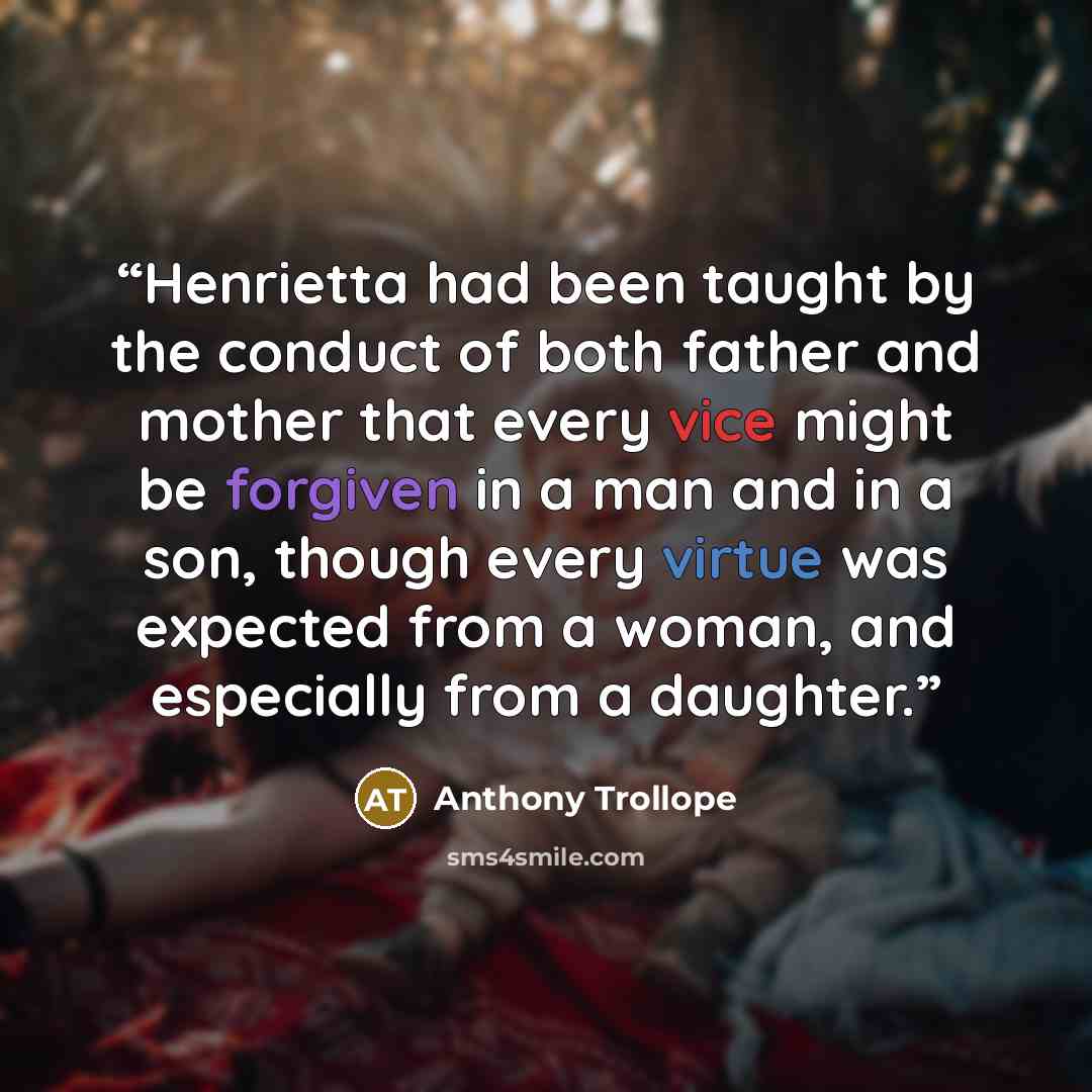 “Henrietta had been taught by the conduct of both father and mother that every vice might be forgiven in a man and in a son, though every virtue was expected from a woman, and especially from a daughter.” quote by Anthony Trollope