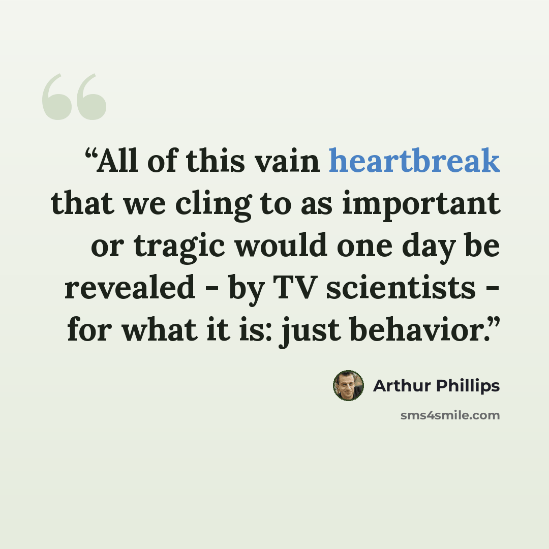 “All of this vain heartbreak that we cling to as important or tragic would one day be revealed - by TV scientists - for what it is: just behavior.” quote by Arthur Phillips