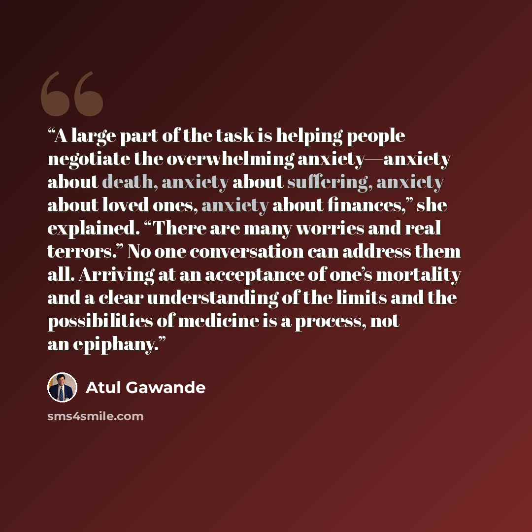 “A large part of the task is helping people negotiate the overwhelming anxiety—anxiety about death, anxiety about suffering, anxiety about loved ones, anxiety about finances,” she explained. “There are many worries and real terrors.” No one conversation can address them all. Arriving at an…” quote by Atul Gawande