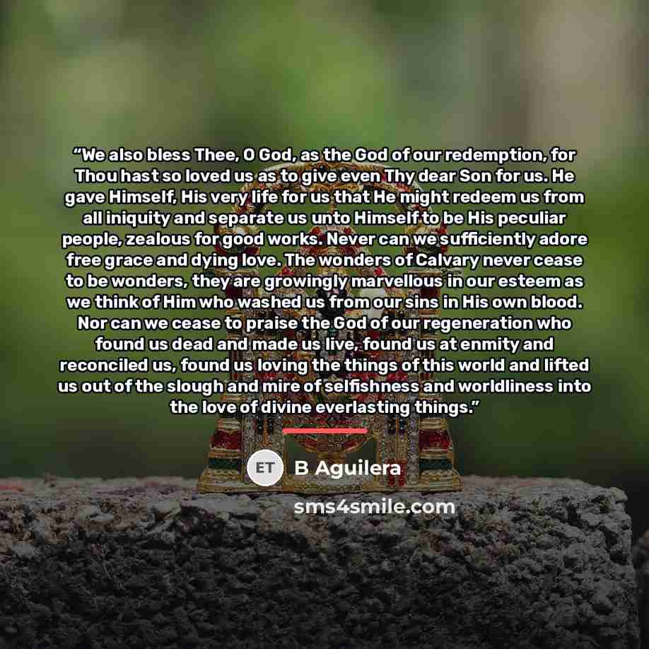 “We also bless Thee, O God, as the God of our redemption, for Thou hast so loved us as to give even Thy dear Son for us. He gave Himself, His very life for us that He might redeem us from all iniquity and separate us unto Himself to be His peculiar people, zealous for good works. Never can we…” quote by B Aguilera