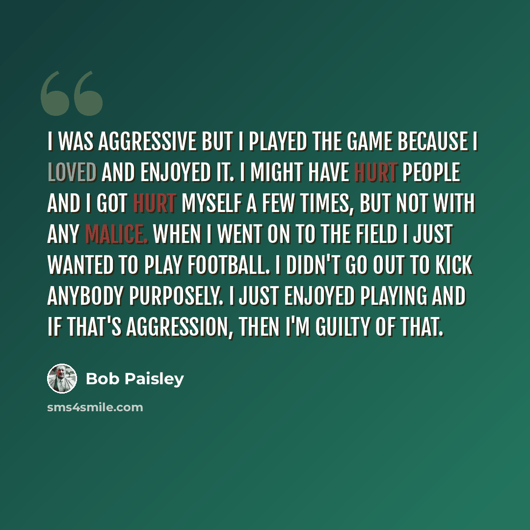 “I was aggressive but I played the game because I loved and enjoyed it. I might have hurt people and I got hurt myself a few times, but not with any malice. When I went on to the field I just wanted to play football. I didn't go out to kick anybody purposely. I just enjoyed playing and if that's…” quote by Bob Paisley