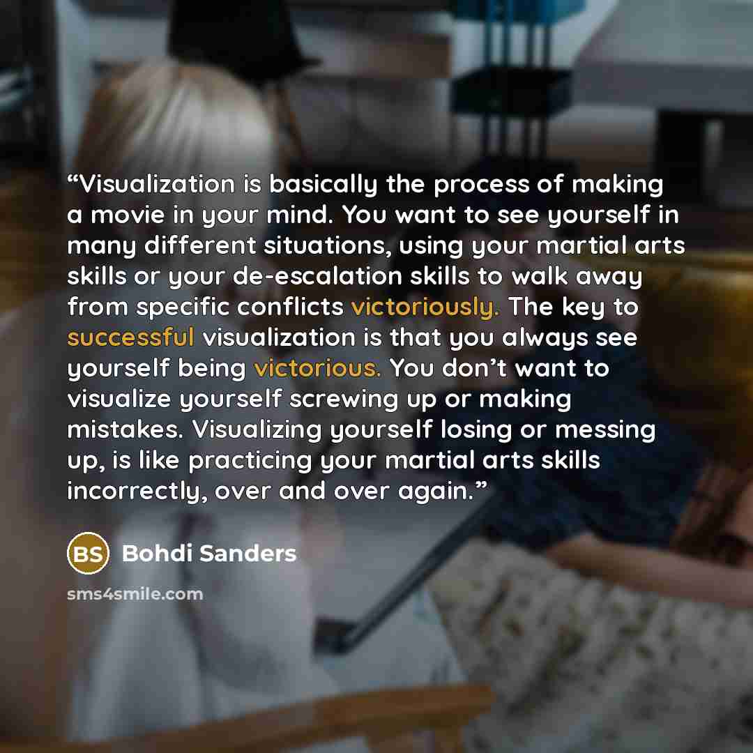 “Visualization is basically the process of making a movie in your mind. You want to see yourself in many different situations, using your martial arts skills or your de-escalation skills to walk away from specific conflicts victoriously. The key to successful visualization is that you always see…” quote by Bohdi Sanders