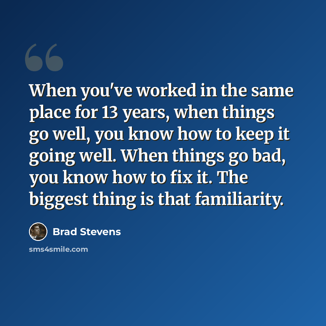 “When you've worked in the same place for 13 years, when things go well, you know how to keep it going well. When things go bad, you know how to fix it. The biggest thing is that familiarity.” quote by Brad Stevens