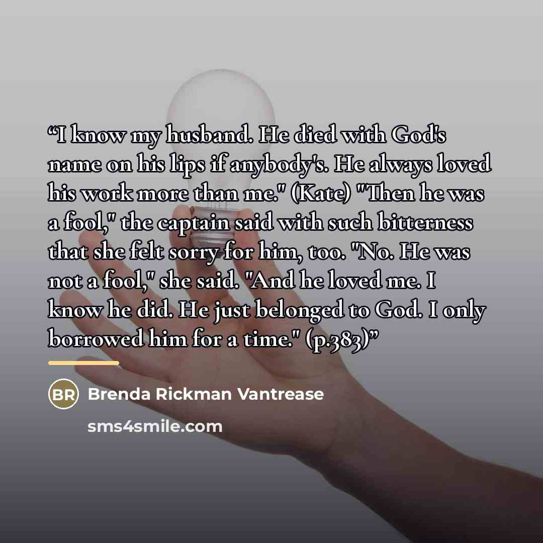 “I know my husband. He died with God's name on his lips if anybody's. He always loved his work more than me." (Kate) "Then he was a fool," the captain said with such bitterness that she felt sorry for him, too. "No. He was not a fool," she said. "And he loved me. I know he did. He just belonged to…” quote by Brenda Rickman Vantrease