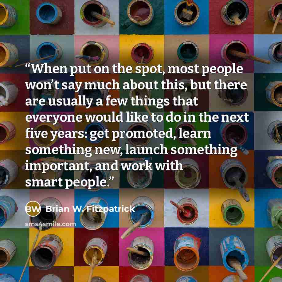 “When put on the spot, most people won’t say much about this, but there are usually a few things that everyone would like to do in the next five years: get promoted, learn something new, launch something important, and work with smart people.” quote by Brian W. Fitzpatrick