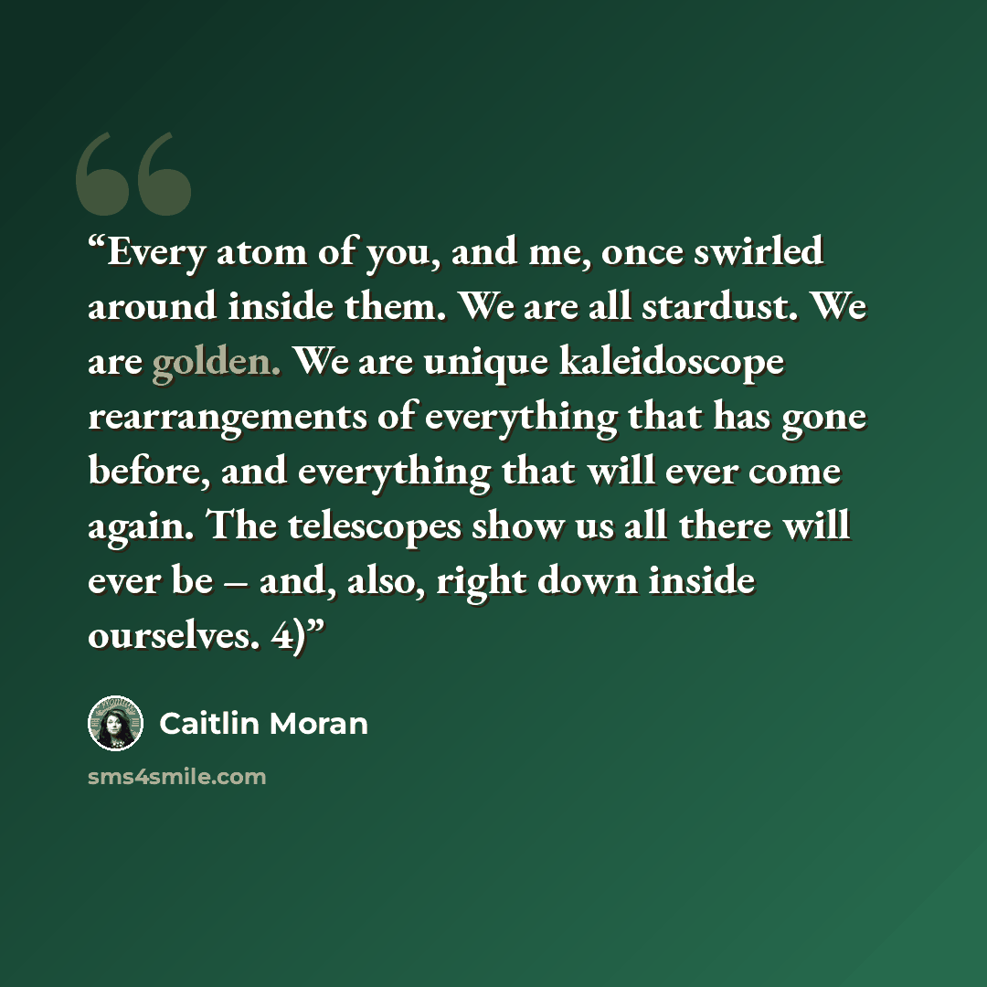 “Every atom of you, and me, once swirled around inside them. We are all stardust. We are golden. We are unique kaleidoscope rearrangements of everything that has gone before, and everything that will ever come again. The telescopes show us all there will ever be – and, also, right down inside…” quote by Caitlin Moran
