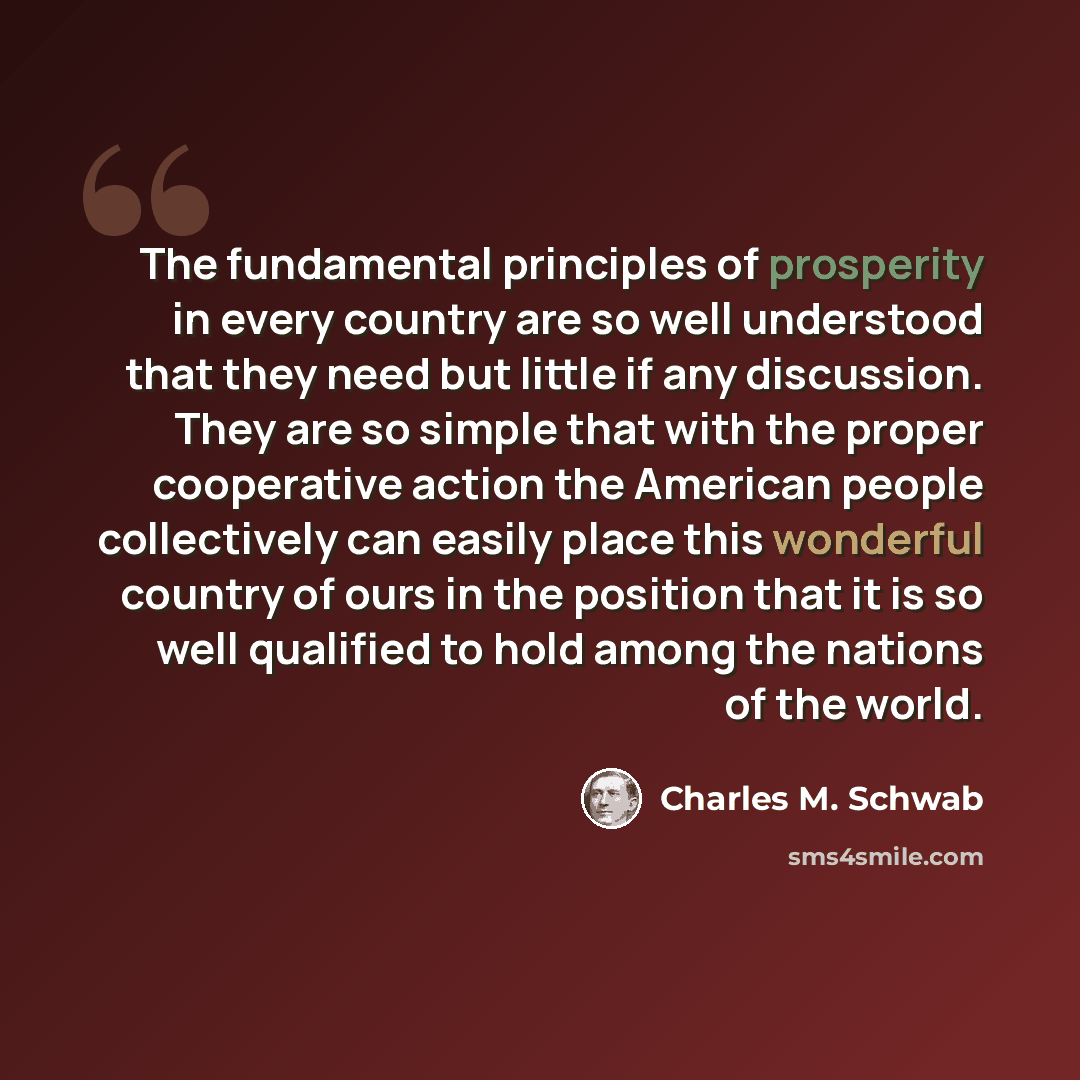 “The fundamental principles of prosperity in every country are so well understood that they need but little if any discussion. They are so simple that with the proper cooperative action the American people collectively can easily place this wonderful country of ours in the position that it is so…” quote by Charles M. Schwab