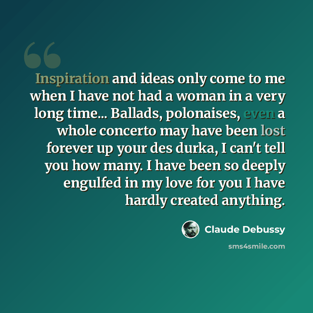 “Inspiration and ideas only come to me when I have not had a woman in a very long time... Ballads, polonaises, even a whole concerto may have been lost forever up your des durka, I can't tell you how many. I have been so deeply engulfed in my love for you I have hardly created anything.” quote by Claude Debussy