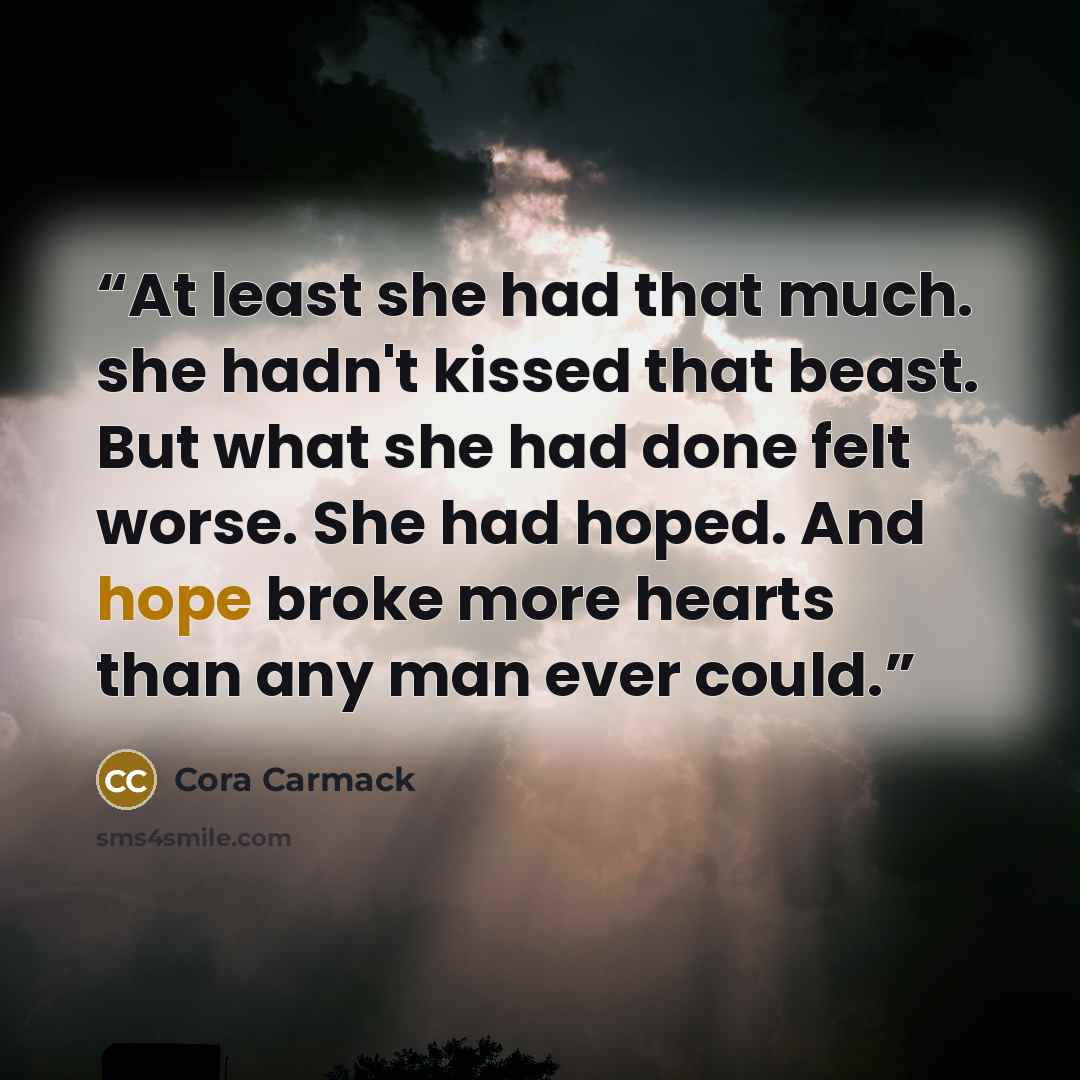 “At least she had that much. she hadn't kissed that beast. But what she had done felt worse. She had hoped. And hope broke more hearts than any man ever could.” quote by Cora Carmack