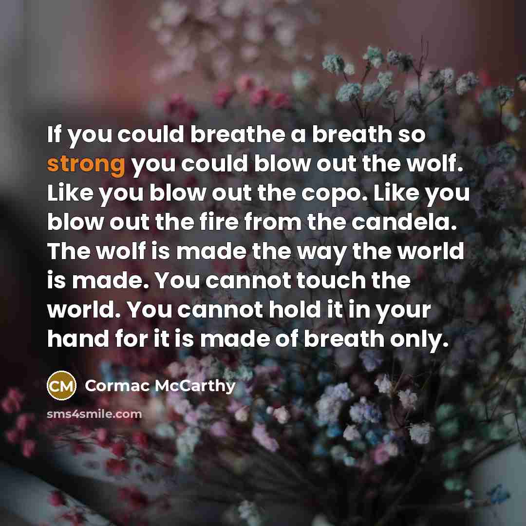 “If you could breathe a breath so strong you could blow out the wolf. Like you blow out the copo. Like you blow out the fire from the candela. The wolf is made the way the world is made. You cannot touch the world. You cannot hold it in your hand for it is made of breath only.” quote by Cormac McCarthy