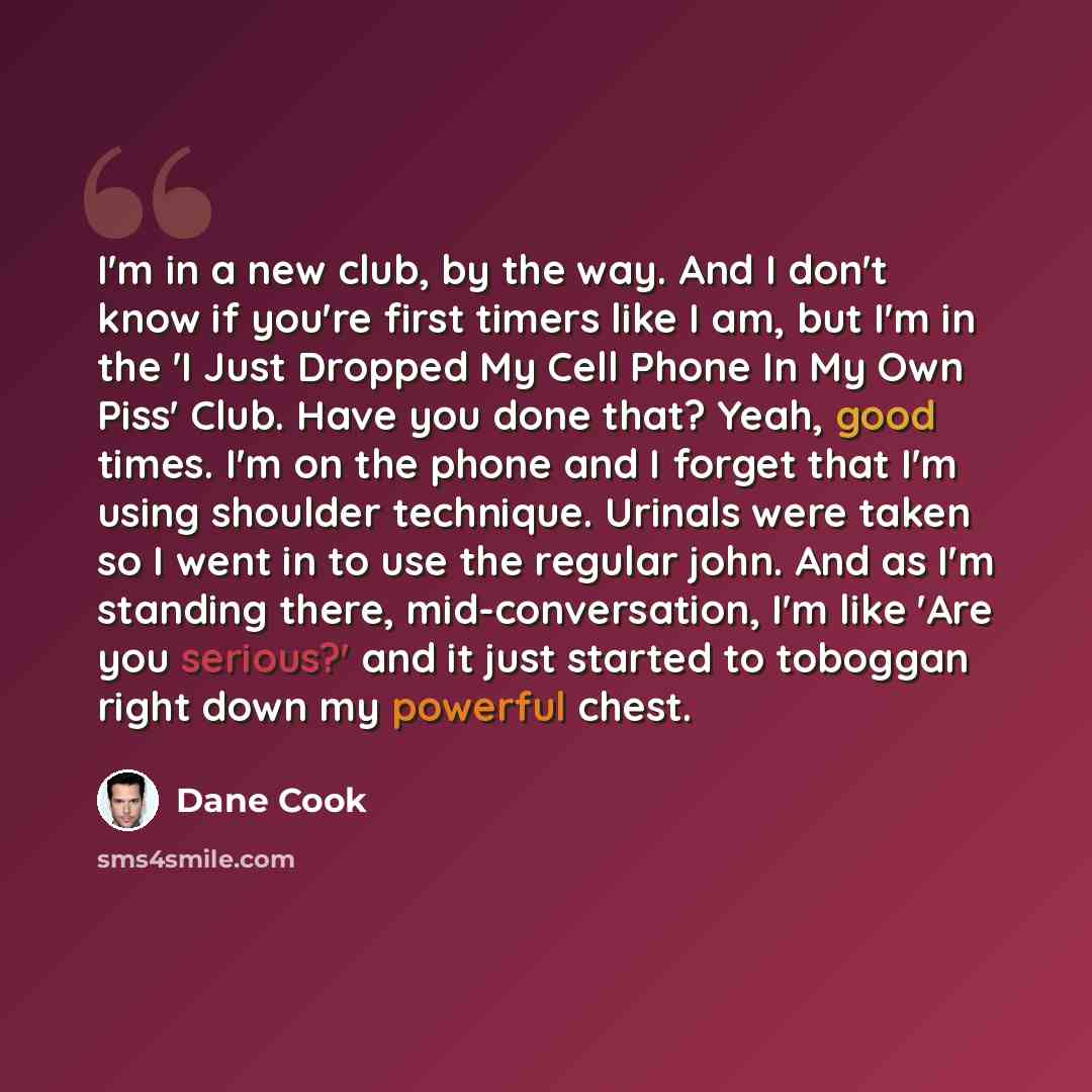 “I'm in a new club, by the way. And I don't know if you're first timers like I am, but I'm in the 'I Just Dropped My Cell Phone In My Own Piss' Club. Have you done that? Yeah, good times. I'm on the phone and I forget that I'm using shoulder technique. Urinals were taken so I went in to use the…” quote by Dane Cook