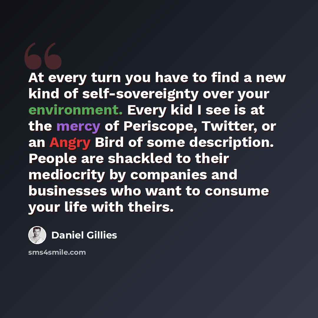 “At every turn you have to find a new kind of self-sovereignty over your environment. Every kid I see is at the mercy of Periscope, Twitter, or an Angry Bird of some description. People are shackled to their mediocrity by companies and businesses who want to consume your life with theirs.” quote by Daniel Gillies