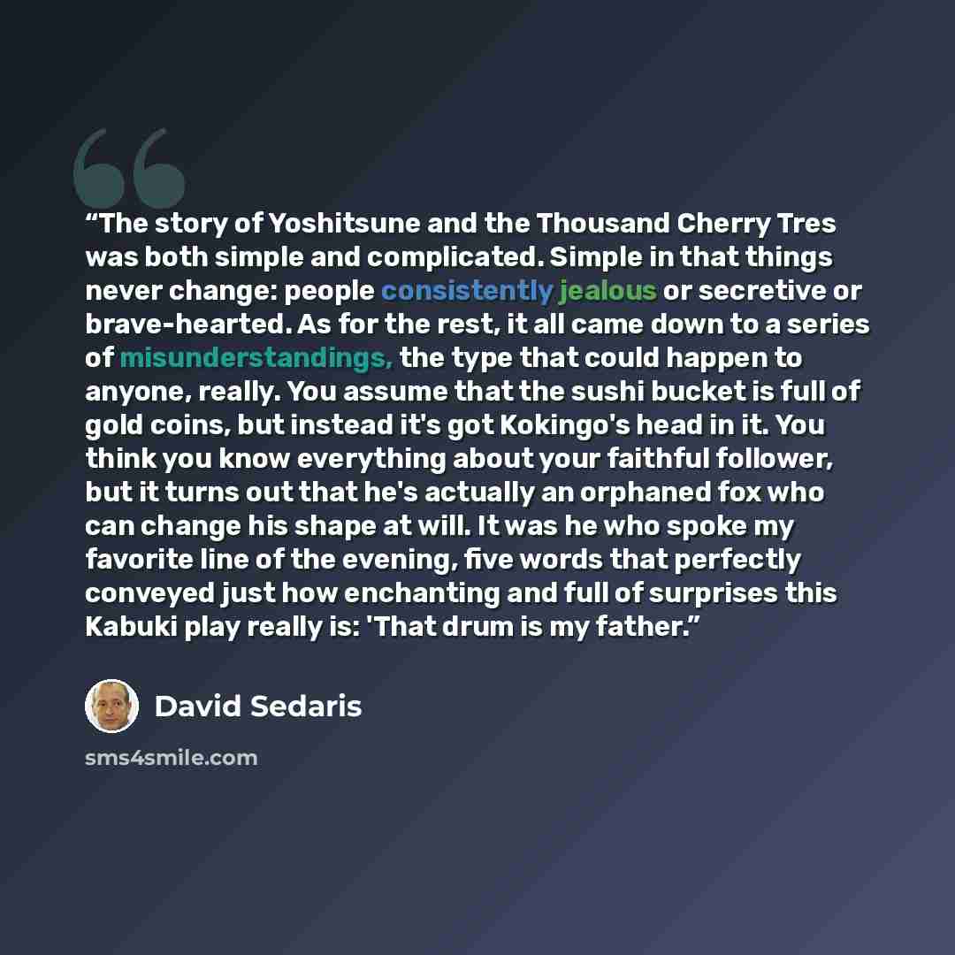 “The story of Yoshitsune and the Thousand Cherry Tres was both simple and complicated. Simple in that things never change: people consistently jealous or secretive or brave-hearted. As for the rest, it all came down to a series of misunderstandings, the type that could happen to anyone, really. You…” quote by David Sedaris