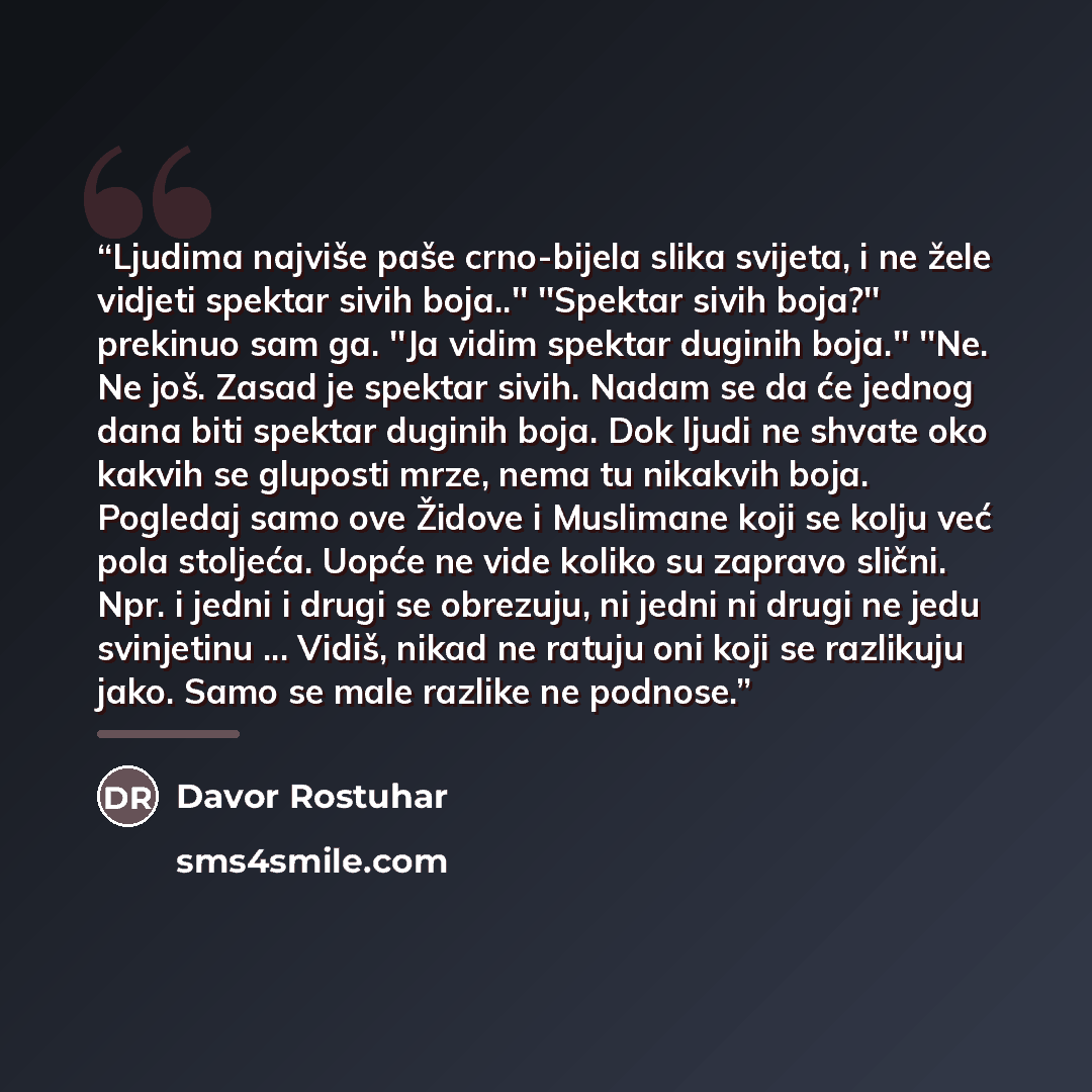 “Ljudima najviše paše crno-bijela slika svijeta, i ne žele vidjeti spektar sivih boja..'' ''Spektar sivih boja?'' prekinuo sam ga. ''Ja vidim spektar duginih boja.'' ''Ne. Ne još. Zasad je spektar sivih. Nadam se da će jednog dana biti spektar duginih boja. Dok ljudi ne shvate oko kakvih se…” quote by Davor Rostuhar