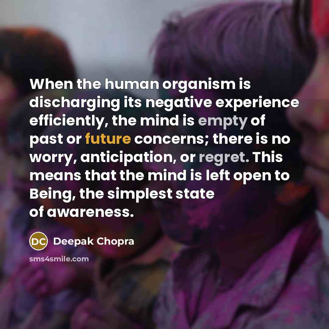 “When the human organism is discharging its negative experience efficiently, the mind is empty of past or future concerns; there is no worry, anticipation, or regret. This means that the mind is left open to Being, the simplest state of awareness.” quote by Deepak Chopra