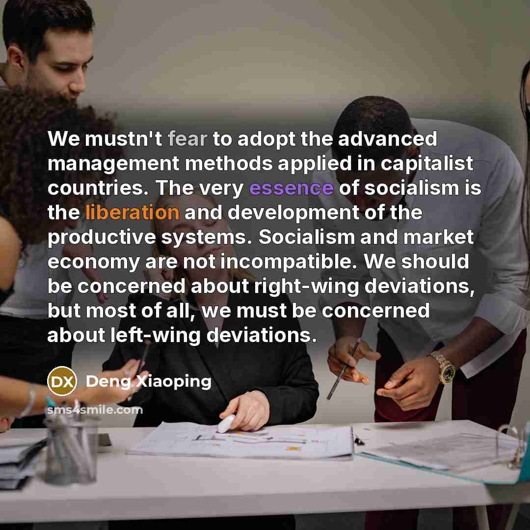 “We mustn't fear to adopt the advanced management methods applied in capitalist countries. The very essence of socialism is the liberation and development of the productive systems. Socialism and market economy are not incompatible. We should be concerned about right-wing deviations, but most of…” quote by Deng Xiaoping