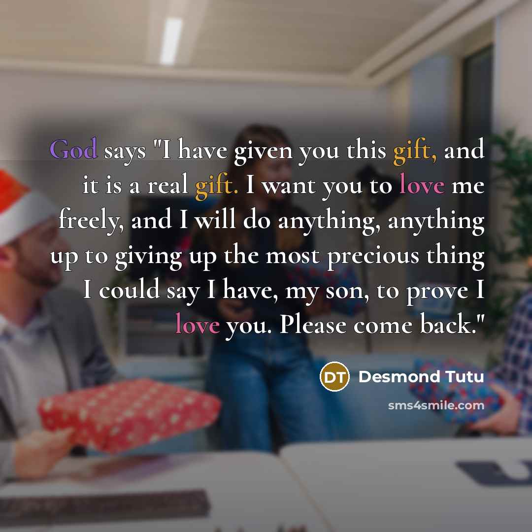 “God says "I have given you this gift, and it is a real gift. I want you to love me freely, and I will do anything, anything up to giving up the most precious thing I could say I have, my son, to prove I love you. Please come back."” quote by Desmond Tutu