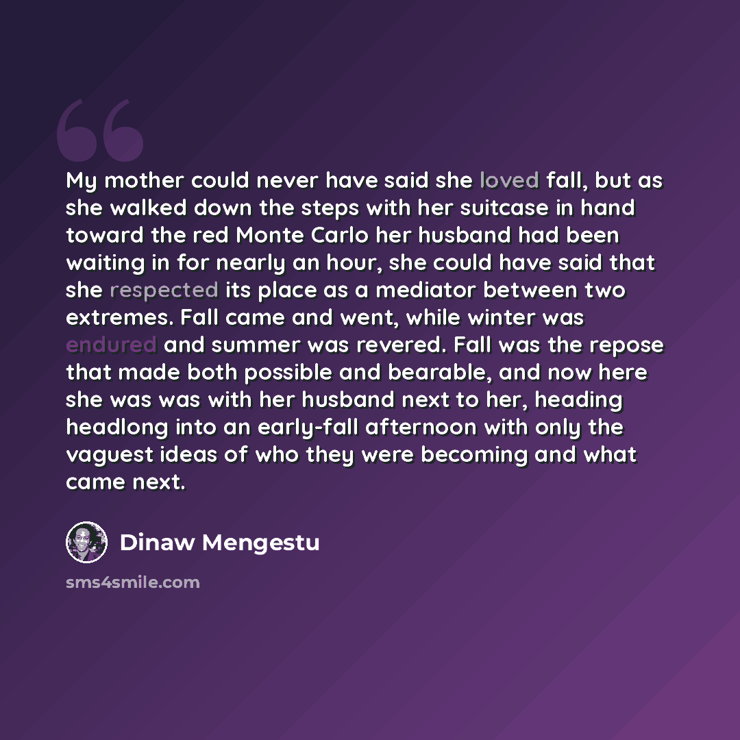 “My mother could never have said she loved fall, but as she walked down the steps with her suitcase in hand toward the red Monte Carlo her husband had been waiting in for nearly an hour, she could have said that she respected its place as a mediator between two extremes. Fall came and went, while…” quote by Dinaw Mengestu