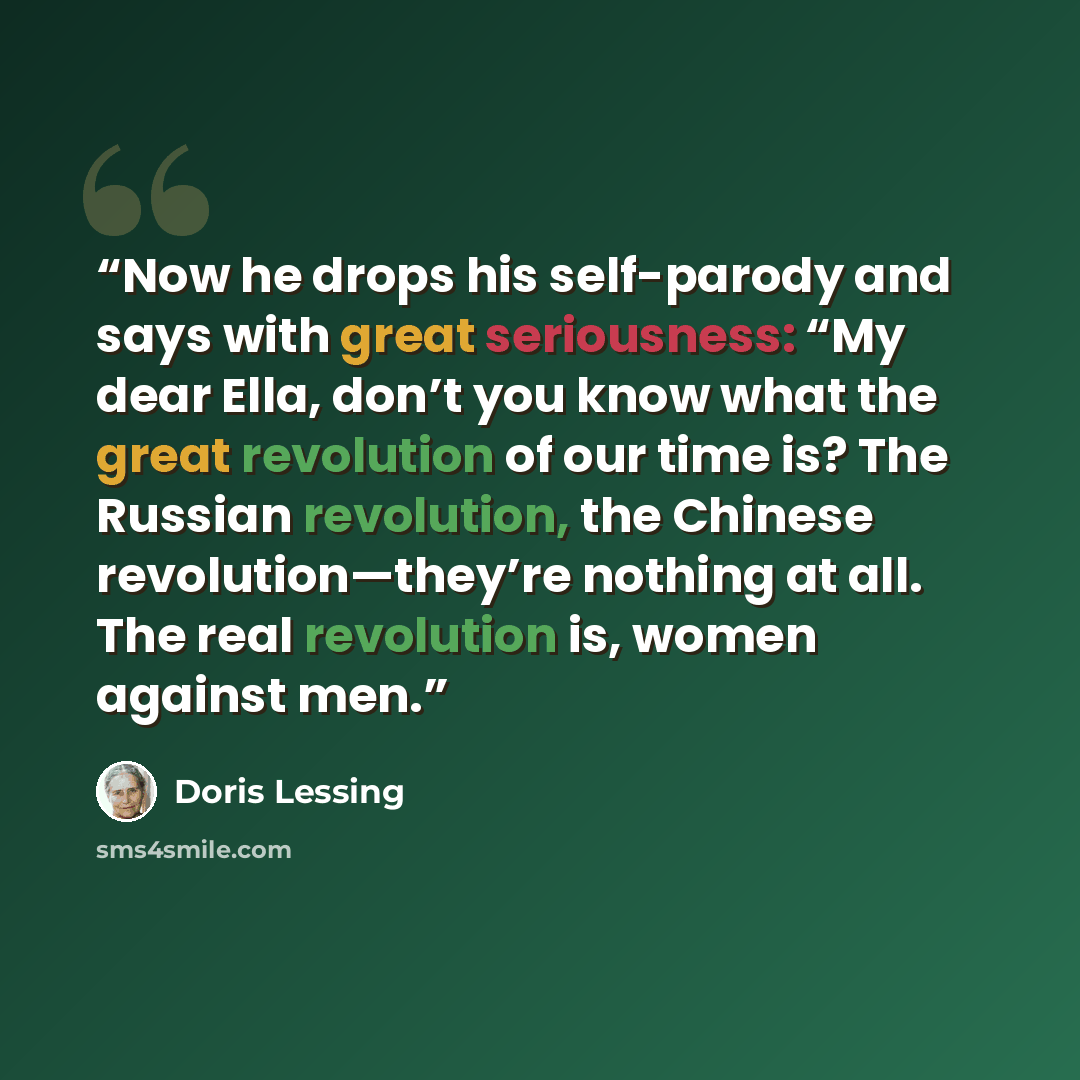 “Now he drops his self-parody and says with great seriousness: “My dear Ella, don’t you know what the great revolution of our time is? The Russian revolution, the Chinese revolution—they’re nothing at all. The real revolution is, women against men.” quote by Doris Lessing
