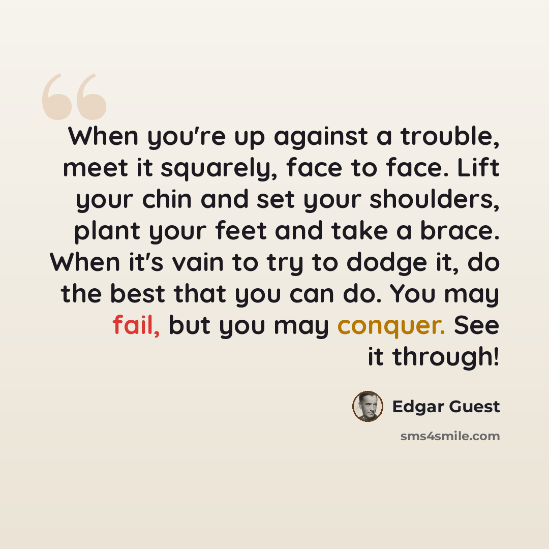 “When you're up against a trouble, meet it squarely, face to face. Lift your chin and set your shoulders, plant your feet and take a brace. When it's vain to try to dodge it, do the best that you can do. You may fail, but you may conquer. See it through!” quote by Edgar Guest