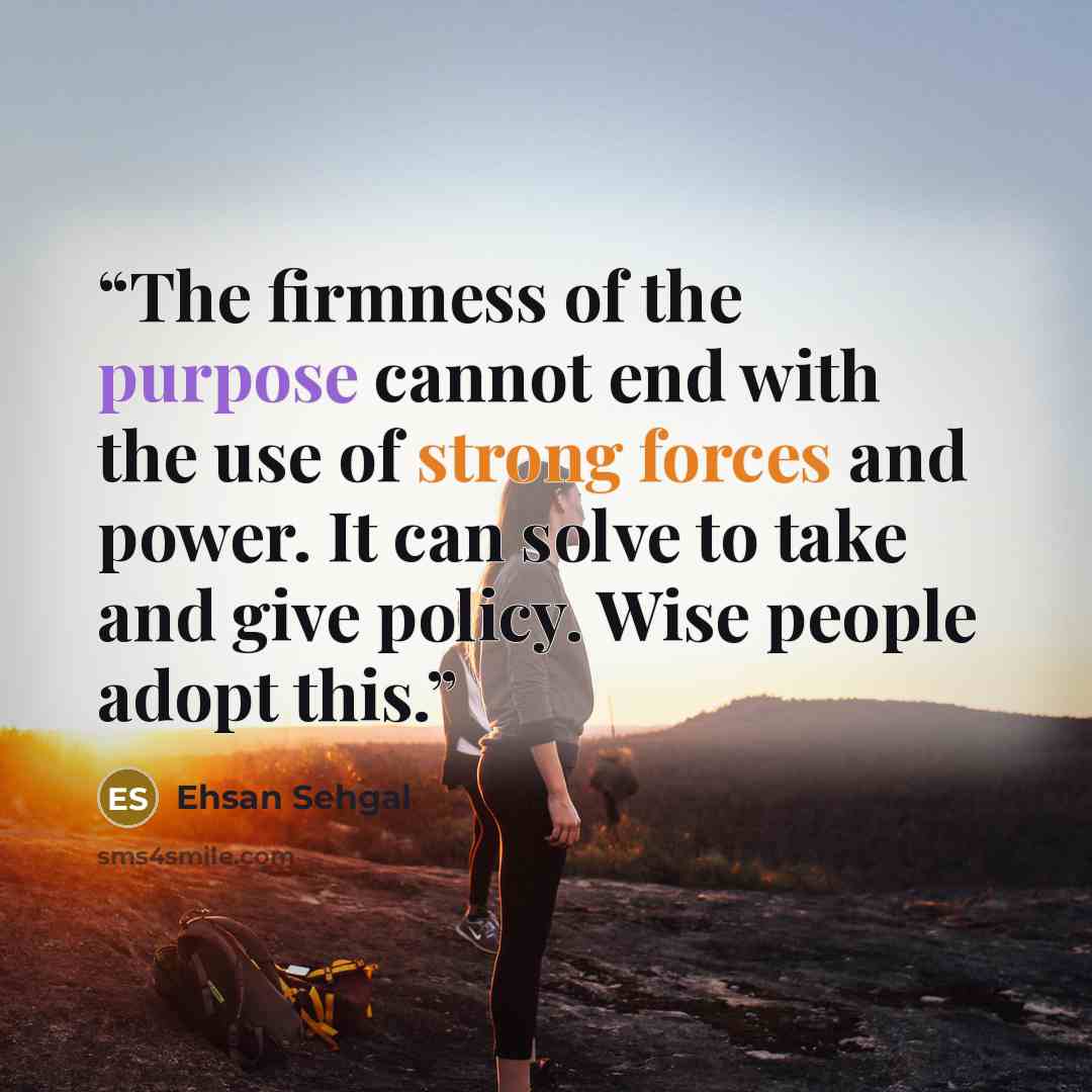 “The firmness of the purpose cannot end with the use of strong forces and power. It can solve to take and give policy. Wise people adopt this.” quote by Ehsan Sehgal