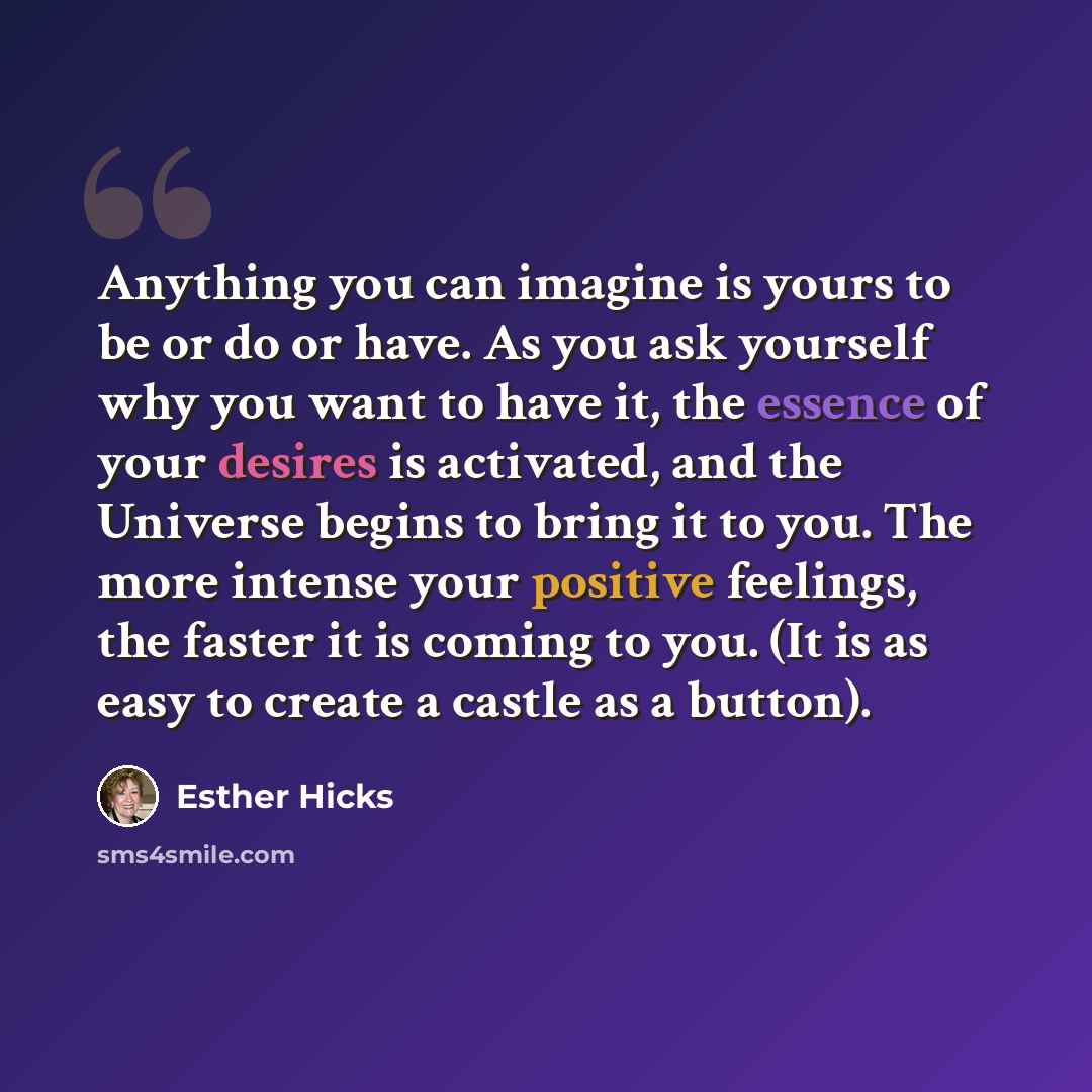 “Anything you can imagine is yours to be or do or have. As you ask yourself why you want to have it, the essence of your desires is activated, and the Universe begins to bring it to you. The more intense your positive feelings, the faster it is coming to you. (It is as easy to create a castle as a…” quote by Esther Hicks