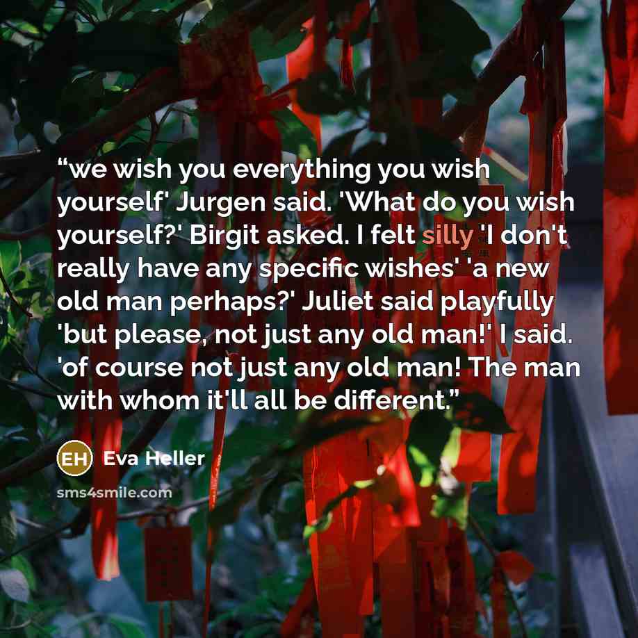 “we wish you everything you wish yourself' Jurgen said. 'What do you wish yourself?' Birgit asked. I felt silly 'I don't really have any specific wishes' 'a new old man perhaps?' Juliet said playfully 'but please, not just any old man!' I said. 'of course not just any old man! The man with whom…” quote by Eva Heller