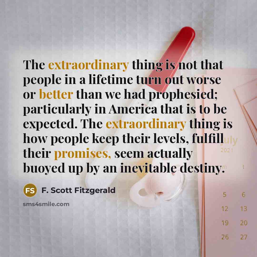 “The extraordinary thing is not that people in a lifetime turn out worse or better than we had prophesied; particularly in America that is to be expected. The extraordinary thing is how people keep their levels, fulfill their promises, seem actually buoyed up by an inevitable destiny.” quote by F. Scott Fitzgerald