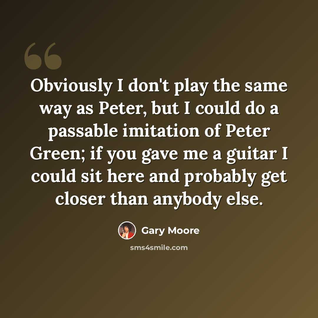 “Obviously I don't play the same way as Peter, but I could do a passable imitation of Peter Green; if you gave me a guitar I could sit here and probably get closer than anybody else.” quote by Gary Moore