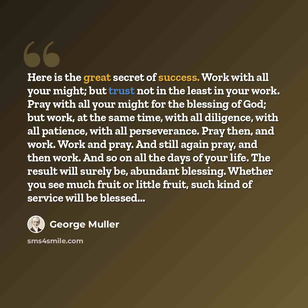 “Here is the great secret of success. Work with all your might; but trust not in the least in your work. Pray with all your might for the blessing of God; but work, at the same time, with all diligence, with all patience, with all perseverance. Pray then, and work. Work and pray. And still again…” quote by George Muller