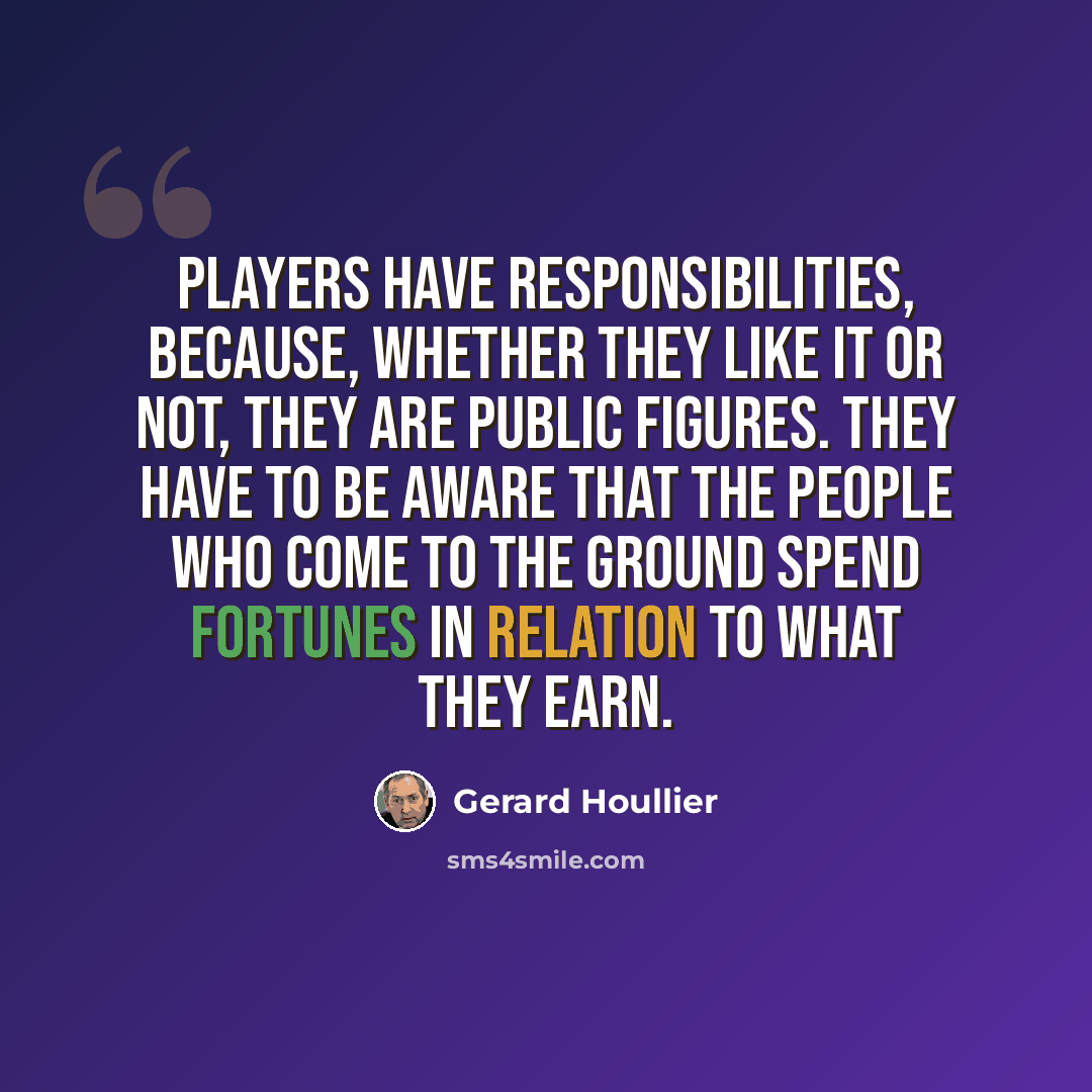 “Players have responsibilities, because, whether they like it or not, they are public figures. They have to be aware that the people who come to the ground spend fortunes in relation to what they earn.” quote by Gerard Houllier