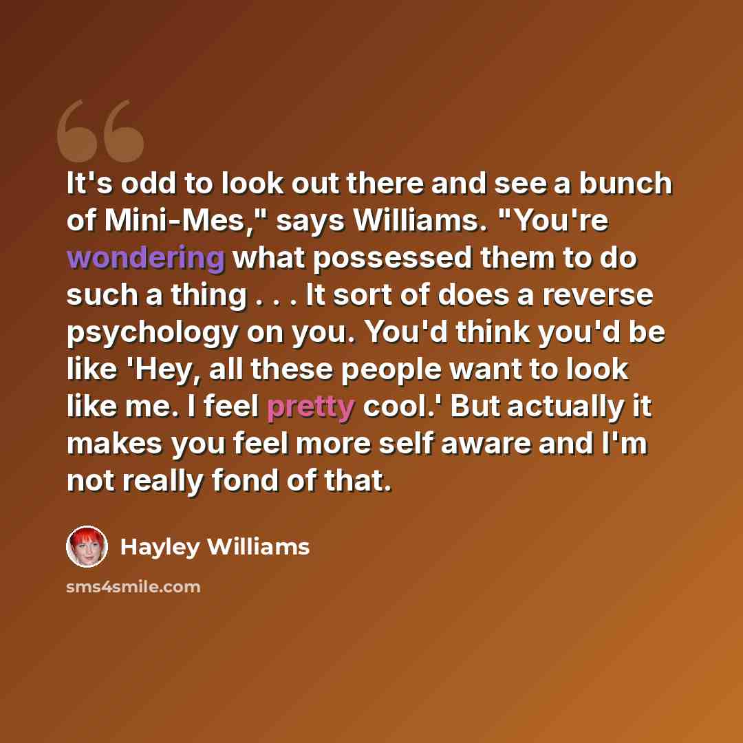 “It's odd to look out there and see a bunch of Mini-Mes," says Williams. "You're wondering what possessed them to do such a thing . . . It sort of does a reverse psychology on you. You'd think you'd be like 'Hey, all these people want to look like me. I feel pretty cool.' But actually it makes you…” quote by Hayley Williams