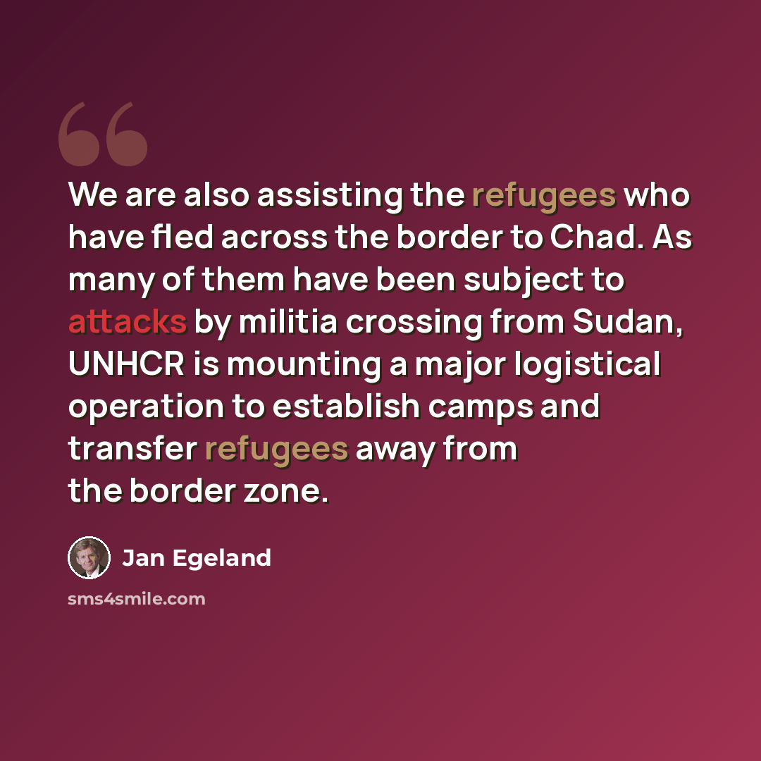 “We are also assisting the refugees who have fled across the border to Chad. As many of them have been subject to attacks by militia crossing from Sudan, UNHCR is mounting a major logistical operation to establish camps and transfer refugees away from the border zone.” quote by Jan Egeland