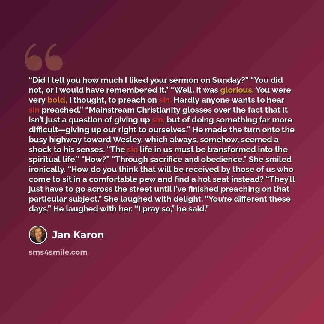 “Did I tell you how much I liked your sermon on Sunday?” “You did not, or I would have remembered it.” “Well, it was glorious. You were very bold, I thought, to preach on sin. Hardly anyone wants to hear sin preached.” “Mainstream Christianity glosses over the fact that it isn’t just a question of…” quote by Jan Karon