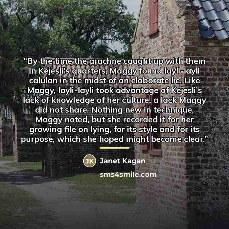 “By the time the arachne caught up with them in Kejesli’s quarters, Maggy found layli-layli calulan in the midst of an elaborate lie. Like Maggy, layli-layli took advantage of Kejesli’s lack of knowledge of her culture, a lack Maggy did not share. Nothing new in technique, Maggy noted, but she…” quote by Janet Kagan