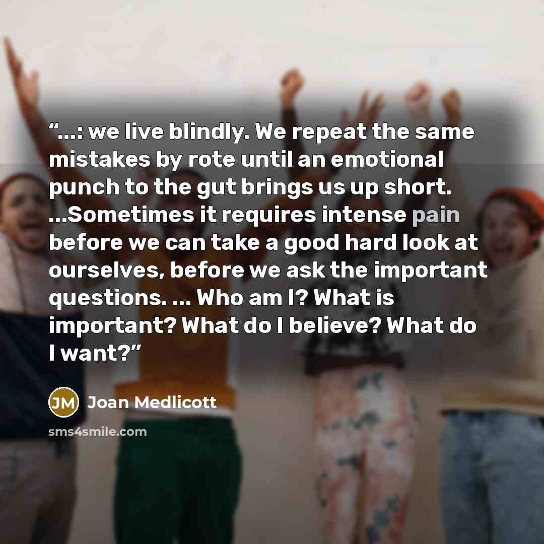 “...: we live blindly. We repeat the same mistakes by rote until an emotional punch to the gut brings us up short. ...Sometimes it requires intense pain before we can take a good hard look at ourselves, before we ask the important questions. ... Who am I? What is important? What do I believe? What…” quote by Joan Medlicott