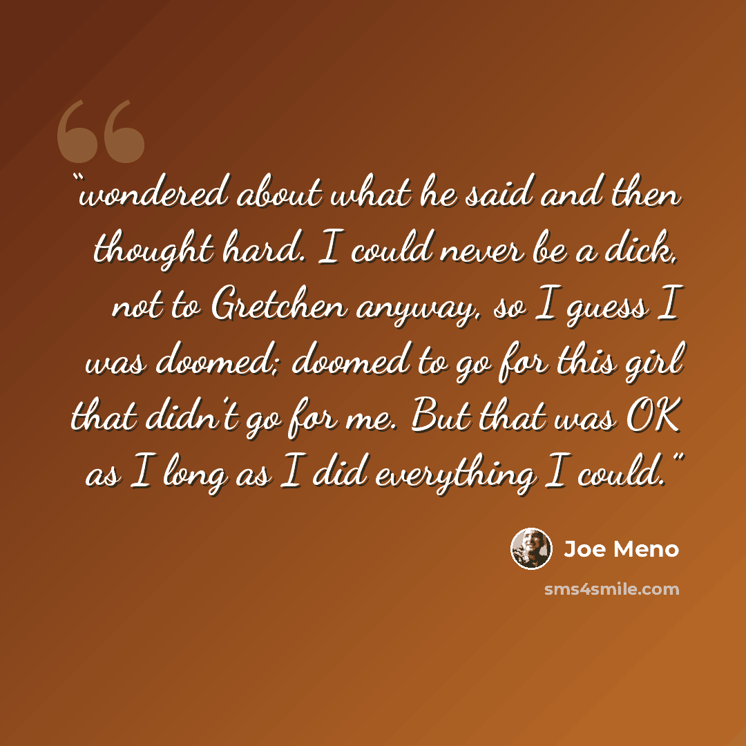 “wondered about what he said and then thought hard. I could never be a dick, not to Gretchen anyway, so I guess I was doomed; doomed to go for this girl that didn’t go for me. But that was OK as I long as I did everything I could.” quote by Joe Meno