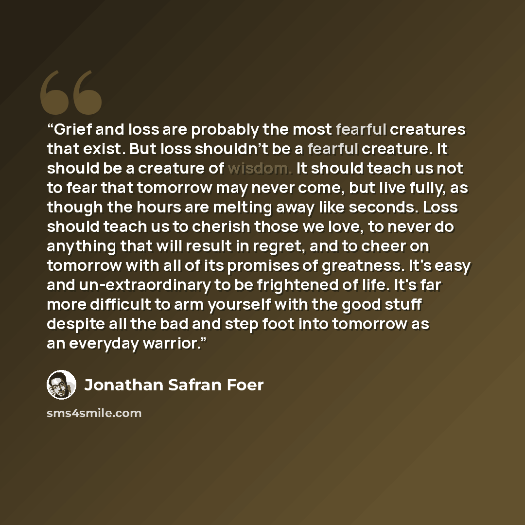 “Grief and loss are probably the most fearful creatures that exist. But loss shouldn't be a fearful creature. It should be a creature of wisdom. It should teach us not to fear that tomorrow may never come, but live fully, as though the hours are melting away like seconds. Loss should teach us to…” quote by Jonathan Safran Foer